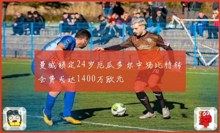 曼城锁定24岁厄瓜多尔中场比特转会费或达1400万欧元