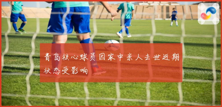 青岛核心球员因家中亲人去世近期状态受影响