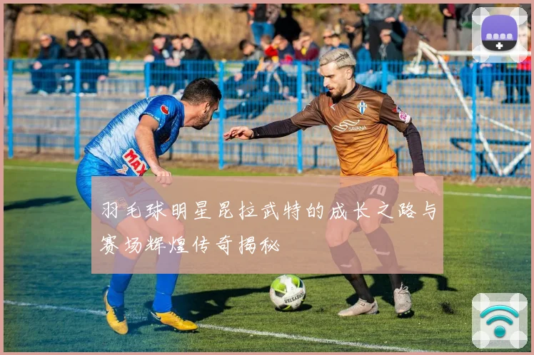 羽毛球明星昆拉武特的成长之路与赛场辉煌传奇揭秘