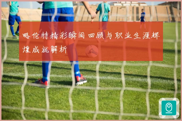 略伦特精彩瞬间回顾与职业生涯辉煌成就解析