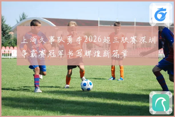 上海久事队勇夺2026超三联赛深圳争霸赛冠军书写辉煌新篇章