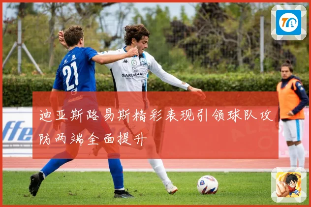 迪亚斯路易斯精彩表现引领球队攻防两端全面提升