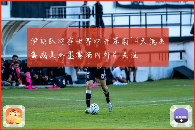 伊朗队将在世界杯开幕前14天抵美备战美加墨赛场内外引关注