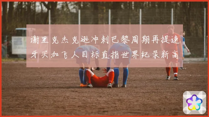 谢里克杰克逊冲刺巴黎周期再提速牙买加飞人目标直指世界纪录新高峰