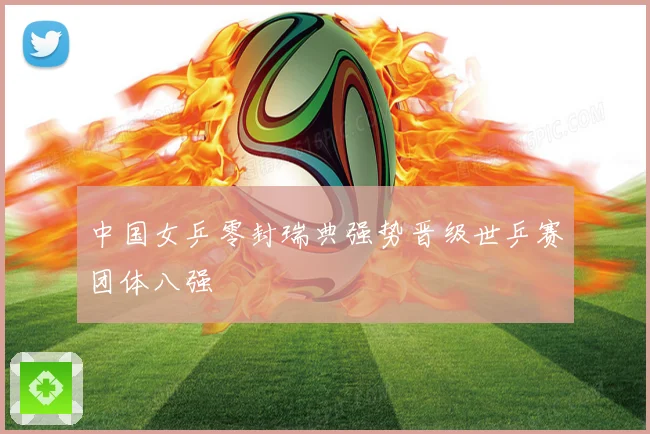 中国女乒零封瑞典强势晋级世乒赛团体八强