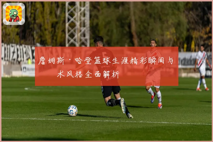 詹姆斯·哈登篮球生涯精彩瞬间与技术风格全面解析