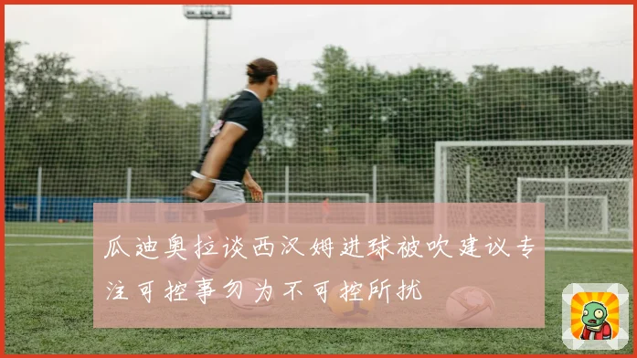 瓜迪奥拉谈西汉姆进球被吹建议专注可控事勿为不可控所扰