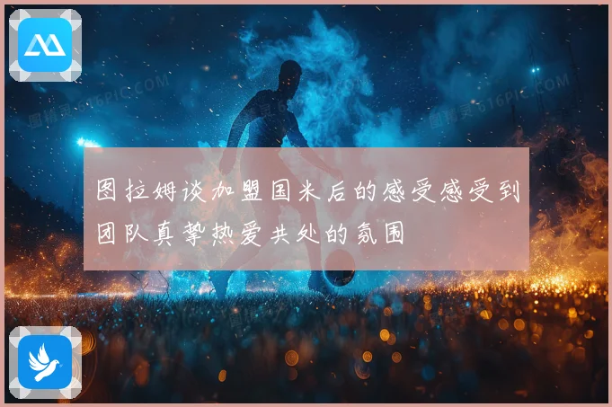 图拉姆谈加盟国米后的感受感受到团队真挚热爱共处的氛围