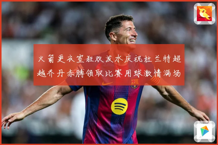 火箭更衣室狂欢泼水庆祝杜兰特超越乔丹赤膊领取比赛用球激情满场赛场复盘