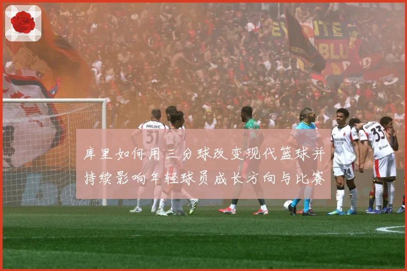 库里如何用三分球改变现代篮球并持续影响年轻球员成长方向与比赛格局