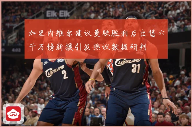 加里内维尔建议曼联胜利后出售六千万镑新援引发热议数据研判