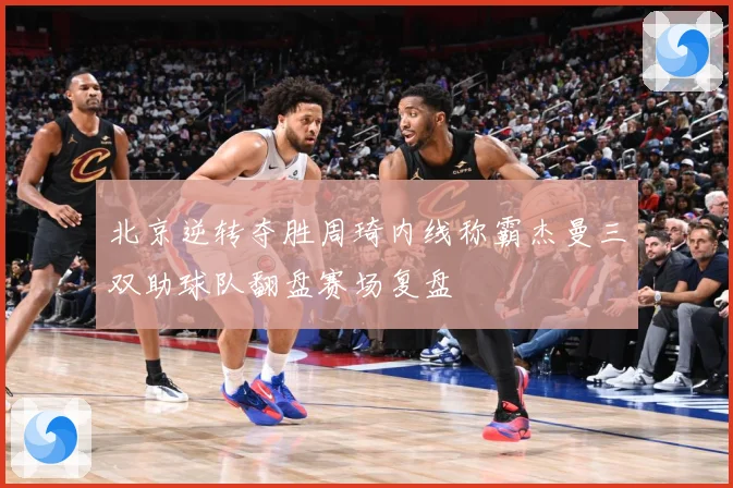 北京逆转夺胜周琦内线称霸杰曼三双助球队翻盘赛场复盘