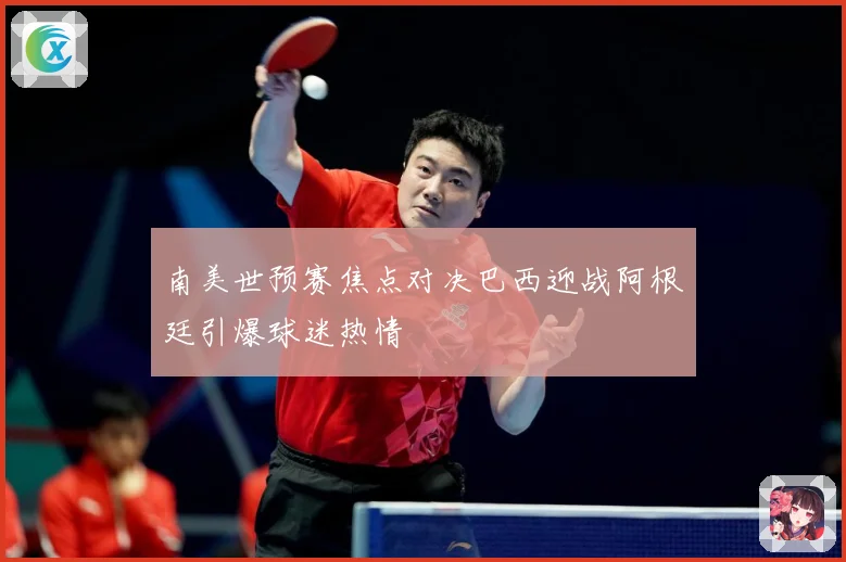 南美世预赛焦点对决巴西迎战阿根廷引爆球迷热情