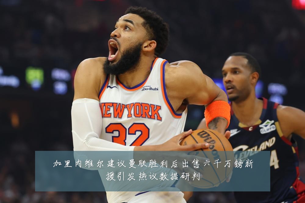加里内维尔建议曼联胜利后出售六千万镑新援引发热议数据研判